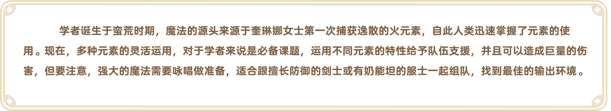 出发吧麦芬官网-职业介绍-学者诞生于蛮荒时期，魔法的源头来源于奎琳娜女士第一次捕获逸散的火元素，自此人类迅速掌握了元素的使用。现在，多种元素的灵活运用，对于学者来说是必备课题，运用不同元素的特性给予队伍支援，并且可以造成巨量的伤害，但要注意，强大的魔法需要咏唱做准备，适合跟擅长防御的剑士或有奶能坦的服士一起组队，找到最佳的输出环境。