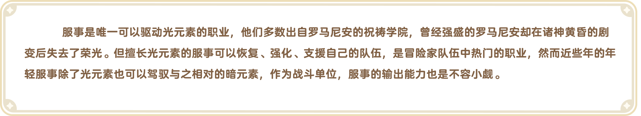 出发吧麦芬官网-职业介绍-服事是唯一可以驱动光元素的职业，他们多数出自罗马尼安的祝祷学院，曾经强盛的罗马尼安却在诸神黄昏的剧变后失去了荣光。但擅长光元素的服事可以恢复、强化、支援自己的队伍，是冒险家队伍中热门的职业，然而近些年的年轻服事除了光元素也可以驾驭与之相对的暗元素，作为战斗单位，服事的输出能力也是不容小觑。