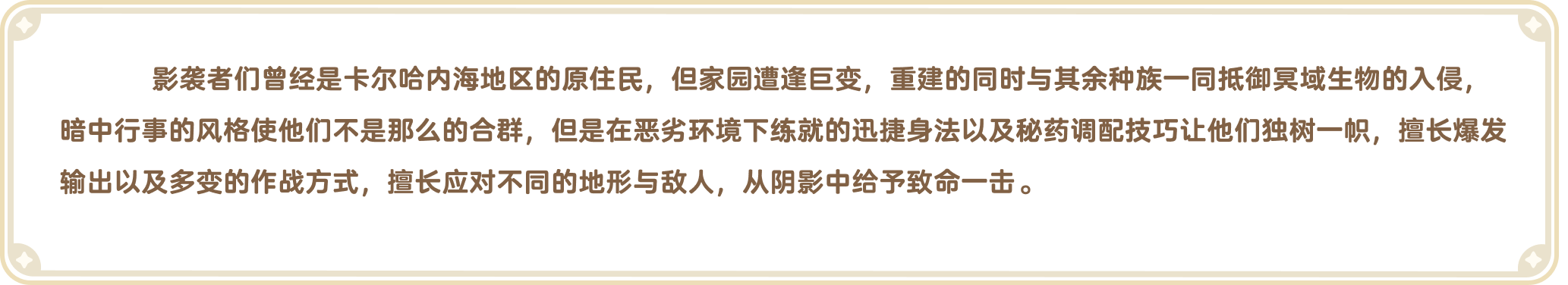 出发吧麦芬官网-职业介绍-影袭者们曾经是卡尔哈内海地区的原住民，但家园遭逢巨变，重建的同时与其余种族一同抵御冥域生物的入侵，暗中行事的风格使他们不是那么的合群，但是在恶劣环境下练就的迅捷身法以及秘药调配技巧让他们独树一帜，擅长爆发输出以及多变的作战方式，擅长应对不同的地形与敌人，从阴影中给予致命一击。