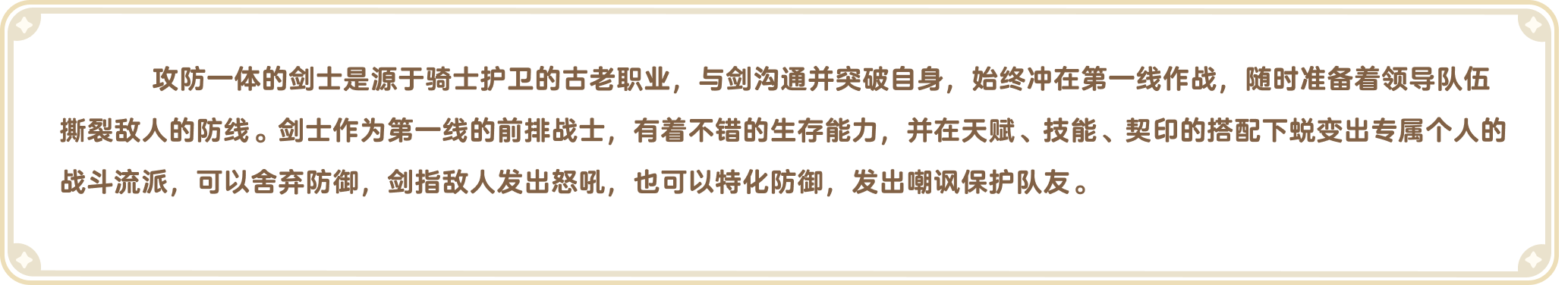 出发吧麦芬官网-职业介绍-攻防一体的剑士是源于骑士护卫的古老职业，与剑沟通并突破自身，始终冲在第一线作战，随时准备着领导队伍撕裂敌人的防线。剑士作为第一线的前排战士，有着不错的生存能力，并在天赋、技能、契印的搭配下蜕变出专属个人的战斗流派，可以舍弃防御，剑指敌人发出怒吼，也可以特化防御，发出嘲讽保护队友。