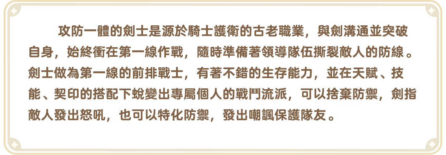 出发吧麦芬官网-职业介绍-攻防一体的剑士是源于骑士护卫的古老职业，与剑沟通并突破自身，始终冲在第一线作战，随时准备着领导队伍撕裂敌人的防线。剑士作为第一线的前排战士，有着不错的生存能力，并在天赋、技能、契印的搭配下蜕变出专属个人的战斗流派，可以舍弃防御，剑指敌人发出怒吼，也可以特化防御，发出嘲讽保护队友。